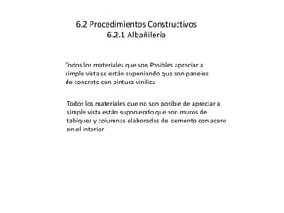 6.2 Procedimientos Constructivos 
6.2.1 Albañilería 
Todos los materiales que son Posibles apreciar a 
simple vista se están suponiendo que son paneles 
de concreto con pintura vinilica 
Todos los materiales que no son posible de apreciar a 
simple vista están suponiendo que son muros de 
tabiques y columnas elaboradas de cemento con acero 
en el interior 
 
