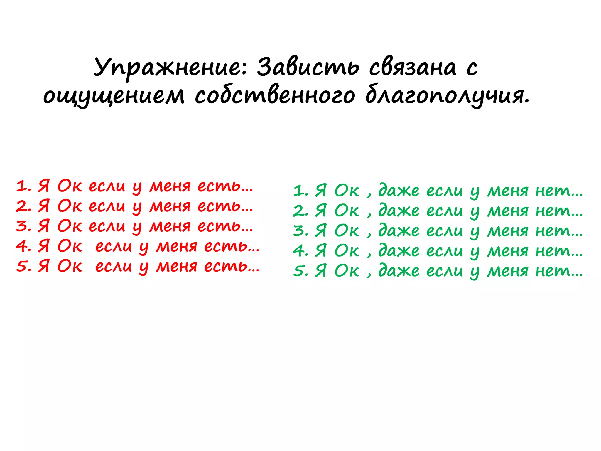 Упражнение: Зависть связана с
ощущением собственного благополучия.
1. Я Ок если у меня есть…
2. Я Ок если у меня есть…
3. Я Ок если у меня есть…
4. Я Ок если у меня есть…
5. Я Ок если у меня есть…
1. Я Ок , даже если у меня нет…
2. Я Ок , даже если у меня нет…
3. Я Ок , даже если у меня нет…
4. Я Ок , даже если у меня нет…
5. Я Ок , даже если у меня нет…
 