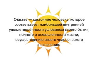 Сча́стье — состояние человека, которое
соответствует наибольшей внутренней
удовлетворённости условиями своего бытия,
полноте и осмысленности жизни,
осуществлению своего человеческого
назначения.
 