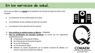 En los servicios de salud...
Por lo que se refiere a la calidad en la prestación de servicios de salud se tienen como
medidas:
● La certificación de los profesionales de la salud.
● La acreditación de las unidades de atención a la salud
● La protección de los derechos de los usuarios
➔ Para certificar la calidad existen en México : COMAEM.
➔ Para la certificación de recursos humanos se cuenta con los organismos
establecidos por ley:
◆ la Secretaría de Educación Pública.
◆ las Instituciones de Educación Superior
◆ la Ley de Profesiones
◆ la Ley General de Salud.
◆ Además se cuenta actualmente con el examen nacional de calidad y el
examen nacional de residencias médicas.
 