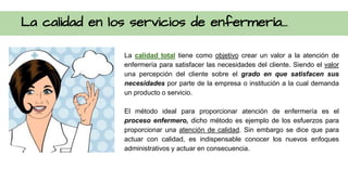 La calidad en los servicios de enfermería...
La calidad total tiene como objetivo crear un valor a la atención de
enfermería para satisfacer las necesidades del cliente. Siendo el valor
una percepción del cliente sobre el grado en que satisfacen sus
necesidades por parte de la empresa o institución a la cual demanda
un producto o servicio.
El método ideal para proporcionar atención de enfermería es el
proceso enfermero, dicho método es ejemplo de los esfuerzos para
proporcionar una atención de calidad. Sin embargo se dice que para
actuar con calidad, es indispensable conocer los nuevos enfoques
administrativos y actuar en consecuencia.
 