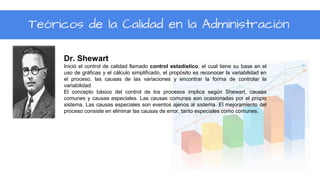 Teóricos de la Calidad en la Administración
Dr. Shewart
Inició el control de calidad llamado control estadístico, el cual tiene su base en el
uso de gráficas y el cálculo simplificado, el propósito es reconocer la variabilidad en
el proceso, las causas de las variaciones y encontrar la forma de controlar la
variabilidad
El concepto básico del control de los procesos implica según Shewart, causas
comunes y causas especiales. Las causas comunes son ocasionadas por el propio
sistema. Las causas especiales son eventos ajenos al sistema. El mejoramiento del
proceso consiste en eliminar las causas de error, tanto especiales como comunes.
 