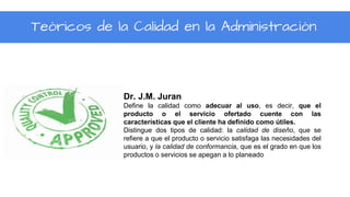 Dr. J.M. Juran
Define la calidad como adecuar al uso, es decir, que el
producto o el servicio ofertado cuente con las
características que el cliente ha definido como útiles.
Distingue dos tipos de calidad: la calidad de diseño, que se
refiere a que el producto o servicio satisfaga las necesidades del
usuario, y la calidad de conformancia, que es el grado en que los
productos o servicios se apegan a lo planeado
Teóricos de la Calidad en la Administración
 