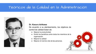 Teóricos de la Calidad en la Administración
Dr. Kaouru Ishikawa
De acuerdo a su planteamiento, los objetivos de
control de calidad tratan de:
● Mejorar la productividad
● Dividir los beneficios entre todos los miembros de la
organización.
● Mejorar la calidad
● Mejorar el nivel de vida de las personas.
.
 