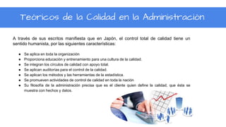A través de sus escritos manifiesta que en Japón, el control total de calidad tiene un
sentido humanista, por las siguientes características:
● Se aplica en toda la organización
● Proporciona educación y entrenamiento para una cultura de la calidad.
● Se integran los círculos de calidad con apoyo total.
● Se aplican auditorías para el control de la calidad.
● Se aplican los métodos y las herramientas de la estadística.
● Se promueven actividades de control de calidad en toda la nación
● Su filosofía de la administración precisa que es el cliente quien define la calidad, que ésta se
muestra con hechos y datos.
Teóricos de la Calidad en la Administración
 
