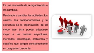 Es una respuesta de la organización a
los cambios.
Destinado a cambiar las actitudes, los
valores, los comportamientos y la
estructura de la organización, de tal
modo que ésta pueda adaptarse
mejor a las nuevas coyunturas,
mercados, tecnologías, problemas y
desafíos que surgen constantemente
en progresión creciente.
 
