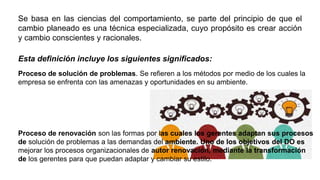 Se basa en las ciencias del comportamiento, se parte del principio de que el
cambio planeado es una técnica especializada, cuyo propósito es crear acción
y cambio conscientes y racionales.
Esta definición incluye los siguientes significados:
Proceso de solución de problemas. Se refieren a los métodos por medio de los cuales la
empresa se enfrenta con las amenazas y oportunidades en su ambiente.
Proceso de renovación son las formas por las cuales los gerentes adaptan sus procesos
de solución de problemas a las demandas del ambiente. Uno de los objetivos del DO es
mejorar los procesos organizacionales de autor renovación, mediante la transformación
de los gerentes para que puedan adaptar y cambiar su estilo.
 