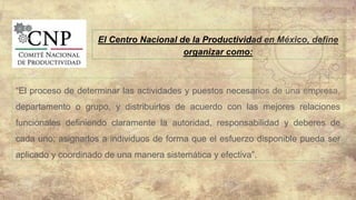 El Centro Nacional de la Productividad en México, define
organizar como:
“El proceso de determinar las actividades y puestos necesarios de una empresa,
departamento o grupo, y distribuirlos de acuerdo con las mejores relaciones
funcionales definiendo claramente la autoridad, responsabilidad y deberes de
cada uno; asignarlos a individuos de forma que el esfuerzo disponible pueda ser
aplicado y coordinado de una manera sistemática y efectiva”.
 