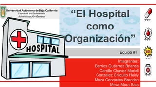 “El Hospital
como
Organización”
Equipo #1
Universidad Autónoma de Baja California
Facultad de Enfermería
Administración General
Integrantes:
Barrios Gutierrez Brianda
Carrillo Chavez Mariell
Gonzalez Chiquito Heidy
Meza Cervantes Brandon
Meza Mora Sara
 