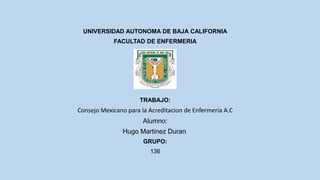 UNIVERSIDAD AUTONOMA DE BAJA CALIFORNIA
FACULTAD DE ENFERMERIA
ALUMNO:
TRABAJO:
Consejo Mexicano para la Acreditacion de Enfermeria A.C
Alumno:
Hugo Martinez Duran
GRUPO:
136
 