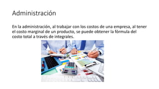 Administración
En la administración, al trabajar con los costos de una empresa, al tener
el costo marginal de un producto, se puede obtener la fórmula del
costo total a través de integrales.
 