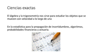 Ciencias exactas
El álgebra y la trigonometría nos sirve para estudiar los objetos que se
mueven con velocidad a lo largo de una
En la estadística para la propagación de incertidumbres, algoritmos,
probabilidades financieras y actuaria.
 