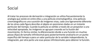 Social
Al tratar los procesos de derivación e integración se utiliza frecuentemente la
analogía que existe en entre ellos y una película cinematográfica. Una película
cinematográfica es una sucesión de imágenes vivas, cada una ligeramente diferente
de las otras-cada figura describe al objeto en posiciones dadas en un instante
particular del tiempo. Cuando la película se exhibe a través de un proyector a una
velocidad apropiada, las imágenes se agrupan creando así la ilusión del
movimiento. En forma similar, la diferenciación divide a una función en muchas
piezas (fijas) de tamaño infinitesimal para posteriormente analizarla en un punto
específico del tiempo o para un valor particular de la variable independiente; la
integración, por otra parte une esas piezas infinitesimales para obtener la función.
 