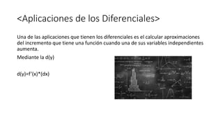<Aplicaciones de los Diferenciales>
Una de las aplicaciones que tienen los diferenciales es el calcular aproximaciones
del incremento que tiene una función cuando una de sus variables independientes
aumenta.
Mediante la d(y)
d(y)=f’(x)*(dx)
 