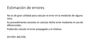 Estimación de errores
No es de gran utilidad para calcular el error en la medición de alguna
cosa.
Su procedimiento consiste en calcular dicho error mediante el uso de
diferenciales.
Pudiendo calcular el error propagado y el relativo.
ΔY=F(X+ ΔX)-F(X)
 