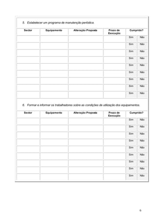 6
5. Estabelecer um programa de manutenção periódica.
Sector Equipamento Alteração Proposta Prazo de
Execução
Cumprido?
Sim Não
Sim Não
Sim Não
Sim Não
Sim Não
Sim Não
Sim Não
Sim Não
Sim Não
6. Formar e informar os trabalhadores sobre as condições de utilização dos equipamentos.
Sector Equipamento Alteração Proposta Prazo de
Execução
Cumprido?
Sim Não
Sim Não
Sim Não
Sim Não
Sim Não
Sim Não
Sim Não
Sim Não
Sim Não
 