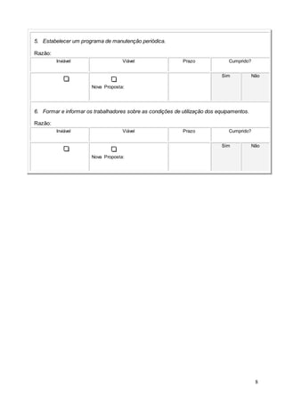 8
5. Estabelecer um programa de manutenção periódica.
Razão:
Inviável Viável Prazo Cumprido?
Nova Proposta:
Sim Não
6. Formar e informar os trabalhadores sobre as condições de utilização dos equipamentos.
Razão:
Inviável Viável Prazo Cumprido?
Nova Proposta:
Sim Não
 