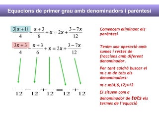 Equacions de primer grau amb denominadors i parèntesi Comencem eliminant els parèntesi Tenim una operació amb sumes i restes de fraccions amb diferent denominador. Per tant caldrà buscar el m.c.m de tots els denominadors: m.c.m(4,6,12)=12 El situem com a denominador de  tots  els termes de l’equació 