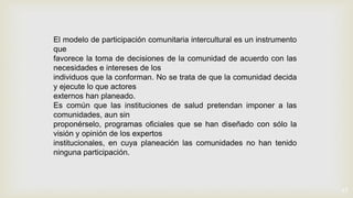 17
El modelo de participación comunitaria intercultural es un instrumento
que
favorece la toma de decisiones de la comunidad de acuerdo con las
necesidades e intereses de los
individuos que la conforman. No se trata de que la comunidad decida
y ejecute lo que actores
externos han planeado.
Es común que las instituciones de salud pretendan imponer a las
comunidades, aun sin
proponérselo, programas oficiales que se han diseñado con sólo la
visión y opinión de los expertos
institucionales, en cuya planeación las comunidades no han tenido
ninguna participación.
 