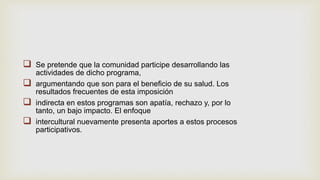  Se pretende que la comunidad participe desarrollando las
actividades de dicho programa,
 argumentando que son para el beneficio de su salud. Los
resultados frecuentes de esta imposición
 indirecta en estos programas son apatía, rechazo y, por lo
tanto, un bajo impacto. El enfoque
 intercultural nuevamente presenta aportes a estos procesos
participativos.
 