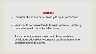 DEBERES
 Procurar el cuidado de su salud y la de su comunidad.
 Velar por la conservación de la salud personal, familiar y
comunitaria a fin de evitar infecciones.
 Asistir periódicamente a sus controles prenatales,
actividades educativas y consultar oportunamente ante
cualquier signo de alarma.
 