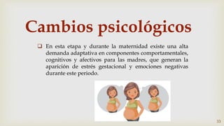 Cambios psicológicos
 En esta etapa y durante la maternidad existe una alta
demanda adaptativa en componentes comportamentales,
cognitivos y afectivos para las madres, que generan la
aparición de estrés gestacional y emociones negativas
durante este periodo.
33
 