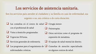 Los servicios de asistencia sanitaria.
Son los servicios para atender al ciudadano y su familia en caso de enfermedad, sea
urgente o no, sea crónica o de corta duración.
 Las consultas en el centro de salud
con el profesional de salud
 Visita a domicilio programadas.
 Urgencias 24 horas.
 Servicios generales de enfermería.
 Los programas para el seguimiento de
enfermedades crónicas.
 Cirugía menor.
 Fisioterapias.
 Otros servicios como el programa de
expansión de metadona.
 El equipo de salud mental de distrito.
 Consultas de atención especializada
en algunos centros de salud.
 