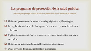 Los programas de protección de la salud pública.
Servicios para proteger la salud de todas las personas de toda la población de comarca.
 El sistema permanente de alerta sanitaria y vigilancia epidemiológica.
 La vigilancia sanitaria de las aguas de consumo y establecimientos
colectivos.
 Vigilancia sanitaria de bares, restaurantes, comercios de alimentación y
mercados.
 El sistema de autocontrol en establecimientos alimentarios.
 Otros servicios de sanidad ambiental y alimentaria.
 