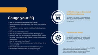 Gauge your EQ
Self-Reflecting on Emotional
Intelligence Exercise
The purpose of this exercise is to encourage you to
reflect on your emotional intelligence and assess
your skills/responses through an emotional
intelligence lens.
The Emotion Meter
One of the best ways to develop your emotional
intelligence is understanding why and when you
feel certain emotional responses and building a
framework of language and labels to help you
express yourself.
• How do you de-stress after a bad day at work?
• What’s something you’ve achieved that you’re most proud of
and why?
• Who are some of your top role models, why do they inspire
you?
• How do you celebrate success?
• How do you respond when a co-worker challenges you?
• Have you ever had to change your behavior, either at work
or home, if so, why did you have to change, and how did
you change?
• How do you recover from failure?
• When have you felt demotivated, and what did you do to
overcome this?
• How would some of your closest friends describe you?
• What kind of behavior makes you angry/annoyed?
• Mayer-Salovey-Caruso Emotional Intelligence Tests (MSCEIT)
• Self-report Emotional Intelligence Test (SREIT)
• Trait Emotional Intelligence Questionnaire (TEIQue)
• Bar-On Emotional Quotient Inventory (EQ-i)
 