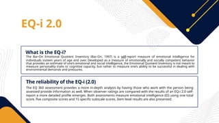 EQ-i 2.0
The Bar-On Emotional Quotient Inventory (Bar-On, 1997) is a self-report measure of emotional intelligence for
individuals sixteen years of age and over. Developed as a measure of emotionally and socially competent behavior
that provides an estimate of one’s emotional and social intelligence, the Emotional Quotient Inventory is not meant to
measure personality traits or cognitive capacity, but rather to measure one’s ability to be successful in dealing with
environmental demands and pressures.
What is the EQ-i?
The EQ 360 assessment provides a more in-depth analysis by having those who work with the person being
assessed provide information as well. When observer ratings are compared with the results of an EQ-i 2.0 self-
report a more detailed profile emerges. Both assessments measure emotional intelligence (EI) using one total
score, five composite scores and 15 specific subscale scores. Item level results are also presented.
The reliability of the EQ-i (2.0)
 