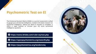 Psychometric Test on EI
The Emotional Quotient Matrix (EQM) is a succinct assessment crafted
to gauge your emotional intelligence, rooted in the latest research on
emotional intelligence. Taking just about 6 minutes to complete, it
offers a rapid method to uncover your EQ score (emotional
intelligence quotient).
https://www.idrlabs.com/ruler-eq/test.php
https://openpsychometrics.org/tests/EI.php
https://psychometrica.org/landers/eq
 