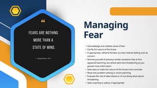 Managing
Fear
• Acknowledge and validate sense of fear
• Clarify the nature of the threat
• If appropriate, reframe the fear as a less intense feeling such as
concern
• Remind yourself of previous similar situations that at first
appeared alarming, but where were less threatening as you
gained more information
• Seek data to make the nature of the threat more concrete
• Move into problem solving or action-planning
• Evaluate the risk of alternatives or of not doing what seems
threatening
• Seek coaching or advice, if appropriate
 