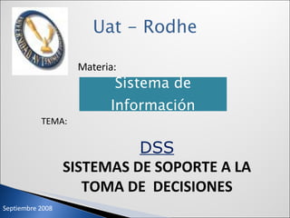 Uat - Rodhe Materia: TEMA: DSS SISTEMAS DE SOPORTE A LA TOMA DE  DECISIONES Septiembre 2008 Sistema de Información 