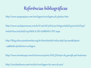 Referências bibliográficas http://www.suapesquisa.com/reciclagem/reciclagem_de_plastico.htm http://www.soudapromessa.com.br/Crian%C3%A7as/Artigos/ tabid /330/ articleType / ArticleView / articleId /709/MACA-DE-GARRAFA-PET. aspx http://blog.educacaoadventista.org.br/danielaisobe/index. php ? op = post&idpost =19&titulo=Jardineira+ ecologica http://www.inventeaqui.com.br/invencao/porta-l%C3%A1pis- de-garrafa-pet /materiais http://reciclaedecora.com/reciclar/reciclagem-de-cano-de-pvc/ 