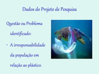Dados do Projeto de Pesquisa Questão ou Problema identificado: A irresponsabilidade da população em relação ao plástico. Aumento de lixo. 