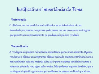 Justificativa e Importância do Tema °Introdução   O plástico é um dos produtos mais utilizados na sociedade atual. Ao ser descartado por pessoas e empresas, pode passar por um processo de reciclagem que garante seu reaproveitamento na produção do plástico reciclado. °Importância A reciclagem do plástico é de extrema importância para o meio ambiente. Quando reciclamos o plástico ou compramos plástico reciclado estamos contribuindo com o meio ambiente, pois este material deixa de ir para os aterros sanitários ou para a natureza, poluindo rios, lagos, solo e matas. Não podemos esquecer também, que a reciclagem de plástico gera renda para milhares de pessoas no Brasil que atuam, principalmente, em empresas e cooperativas de catadores e recicladores de materiais reciclados.   