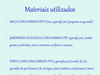 Materiais utilizados MAÇA COM GARRAFA PET:Tinta e garrafa pet (pequena ou grande).  JARDINEIRA ECOLOGICA COM GARRAFA PET :garrafa pet, cordão grosso, pedrinhas, terra, sementes ou flores e tesoura. PORTA LAPÍS COM GARRAFA PET:3 garrafas pet (verde) de 2l,2 garrafas de pet (branca) de 2l,régua, pincel atômico azul,tesoura, barra redonda para perfuração com 2,5 cm de diâmetro e chapa de metal com espessura de 1 cm de 17 x 17 cm. 