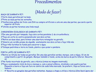 Procedimentos (Modo de fazer) MAÇA DE GARRAFA PET: 1°Corte duas garrafas pet na base. 2°Pinte as duas partes de vermelho. 3°Confeccione galhos de fruto com EVA ou compre artificiais e cole em uma das partes, que será a parte superior da fruta. 4°Unindo as partes teremos uma linda maçã. JARDINEIRA ECOLOGICA DE GARRAFA PET: 1°Em uma garrafa pet tampada, faça dois cortes paralelos ¼ da circunferência. 2°Faça um corte no centro perpendicular aos dois cortes. 3°Retire as duas abas, para formar uma abertura retangular na garrafa. 4°Amarre um cordão grosso de algodão  exatamente nos dois cortes e faça três nós. 5°Faça três furinhos no fundo para escorrer a água. 6°Coloque pedrinhas e terra no fundo, plante o que quiser e pendure. PORTA LAPÍS DE GARRAFA PET: 1°Retire os rótulos de todas as garrafas. Em uma das garrafas verdes, marque, com a régua, 10 cm de comprimento a partir do gargalo. Marque também o fundo, acima da marca da parte inferior. Recorte-os; 2°No fundo recortado da garrafa, use a técnica (vimos na imagem mostrada). 3°Faça o acabamento total do bico e marque-o, com o pincel atômico, dividindo-o em quatro partes. Esquente a barra e faça um furo no centro de cada linha marcada. Se preferir, faça os furos com a tesoura. 4° Recorte os gargalos das garrafas restantes. Aqueça a chapa e utilize a técnica (One Deck )para dar acabamento. 5°Para montar o porta-lápis, primeiro coloque os gargalos no bico pela parte de baixo e os lacres pela parte de cima. 6°Encaixe o bico no fundo para compor a peça. 