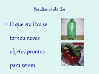 Resultados obtidos O que era lixo se tornou novos objetos prontos para serem usados. 