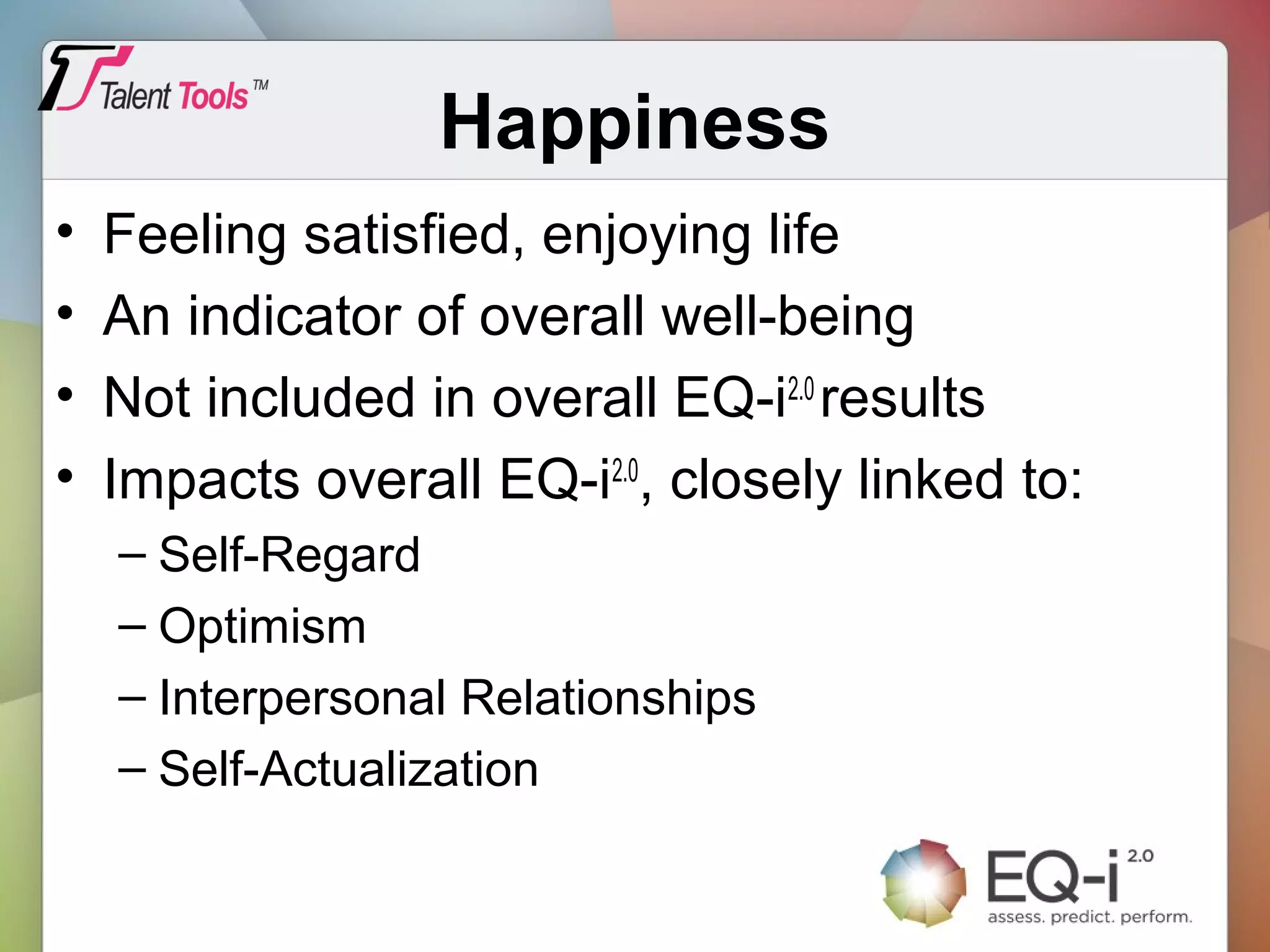 Happiness
• Feeling satisfied, enjoying life
• An indicator of overall well-being
• Not included in overall EQ-i2.0
results
• Impacts overall EQ-i2.0
, closely linked to:
– Self-Regard
– Optimism
– Interpersonal Relationships
– Self-Actualization
 