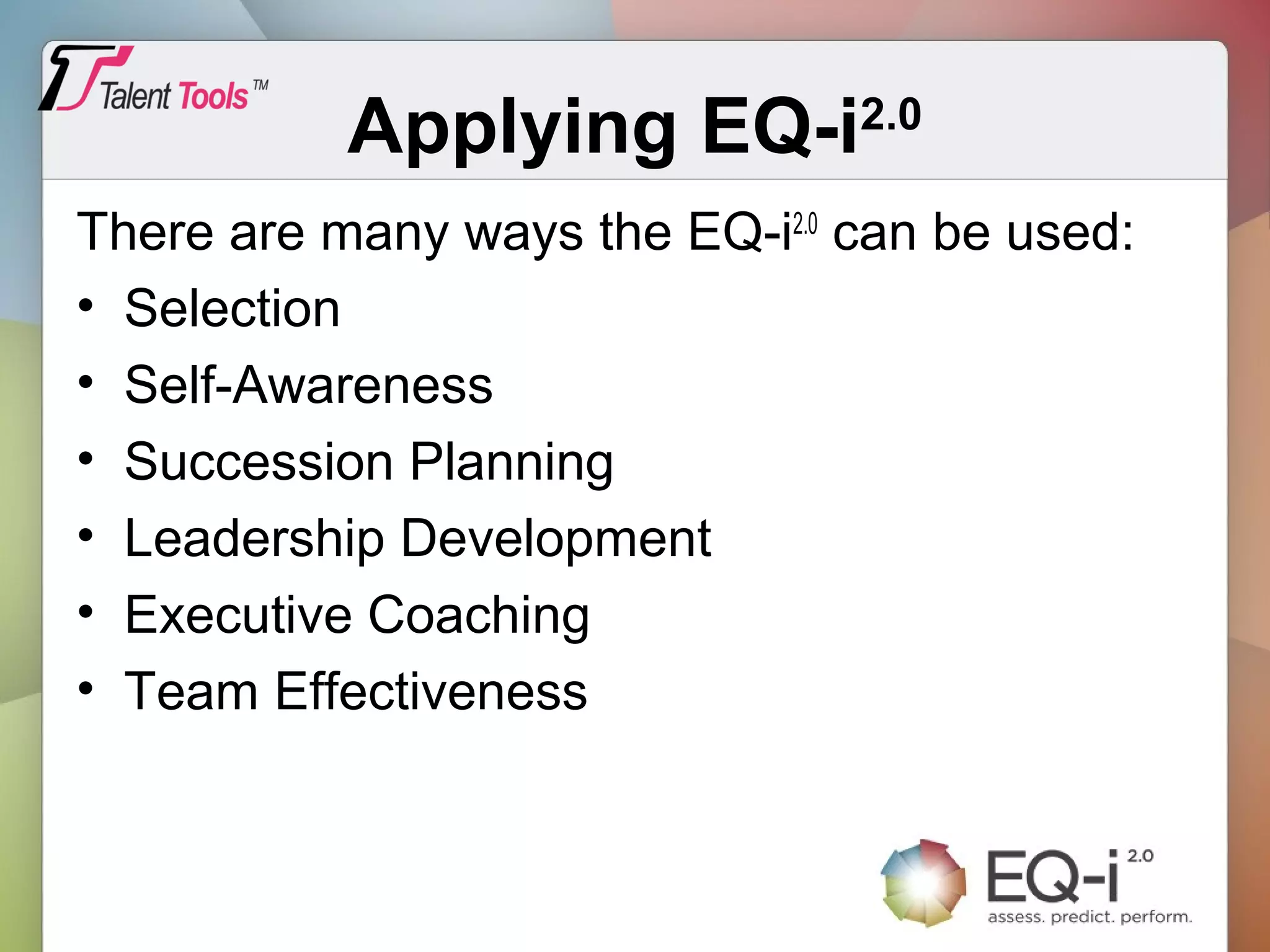 Applying EQ-i2.0
There are many ways the EQ-i2.0
can be used:
• Selection
• Self-Awareness
• Succession Planning
• Leadership Development
• Executive Coaching
• Team Effectiveness
 