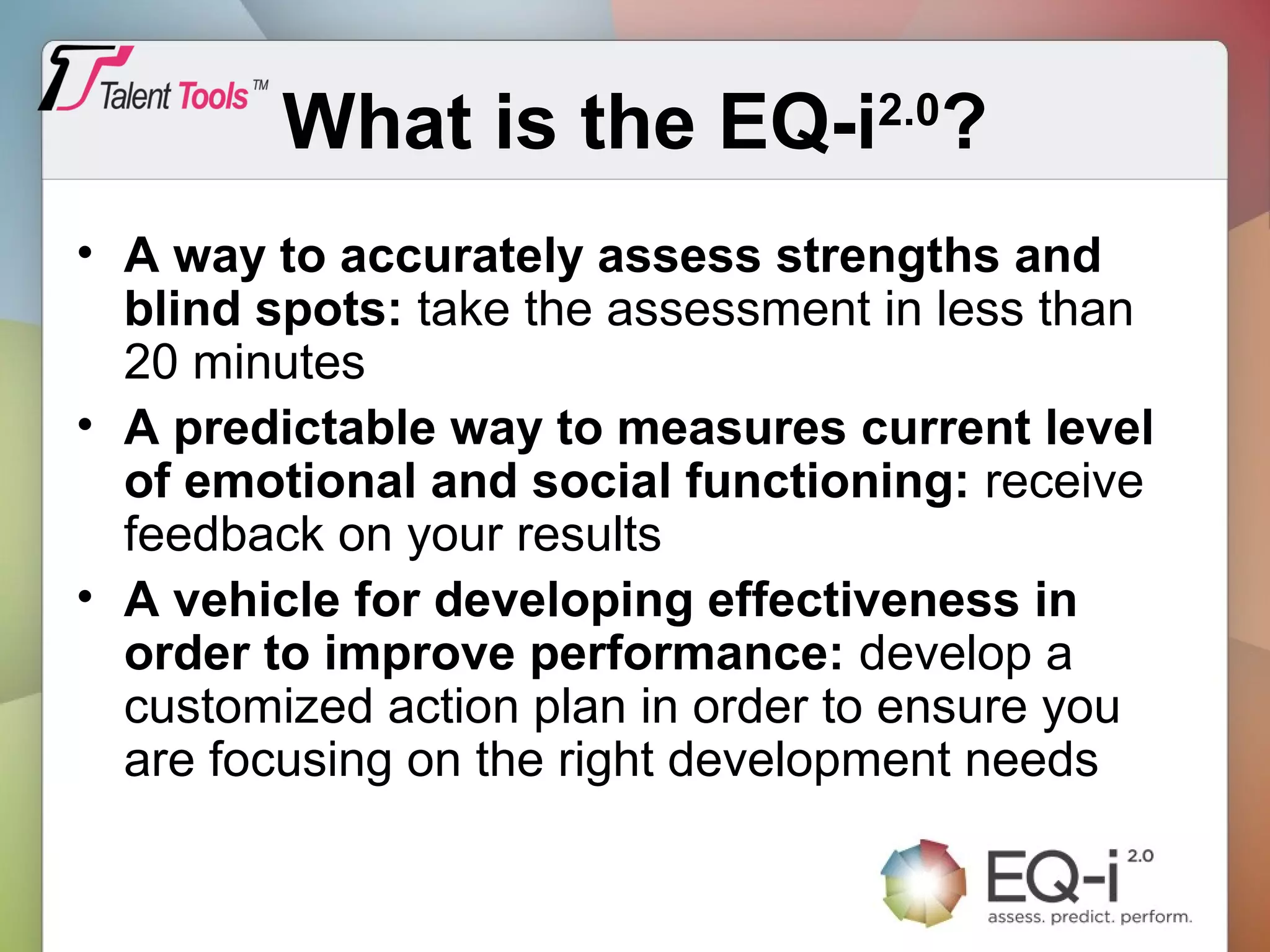 What is the EQ-i2.0
?
• A way to accurately assess strengths and
blind spots: take the assessment in less than
20 minutes
• A predictable way to measures current level
of emotional and social functioning: receive
feedback on your results
• A vehicle for developing effectiveness in
order to improve performance: develop a
customized action plan in order to ensure you
are focusing on the right development needs
 