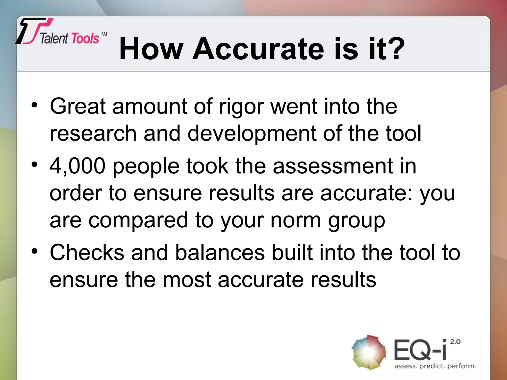How Accurate is it?
• Great amount of rigor went into the
research and development of the tool
• 4,000 people took the assessment in
order to ensure results are accurate: you
are compared to your norm group
• Checks and balances built into the tool to
ensure the most accurate results
 