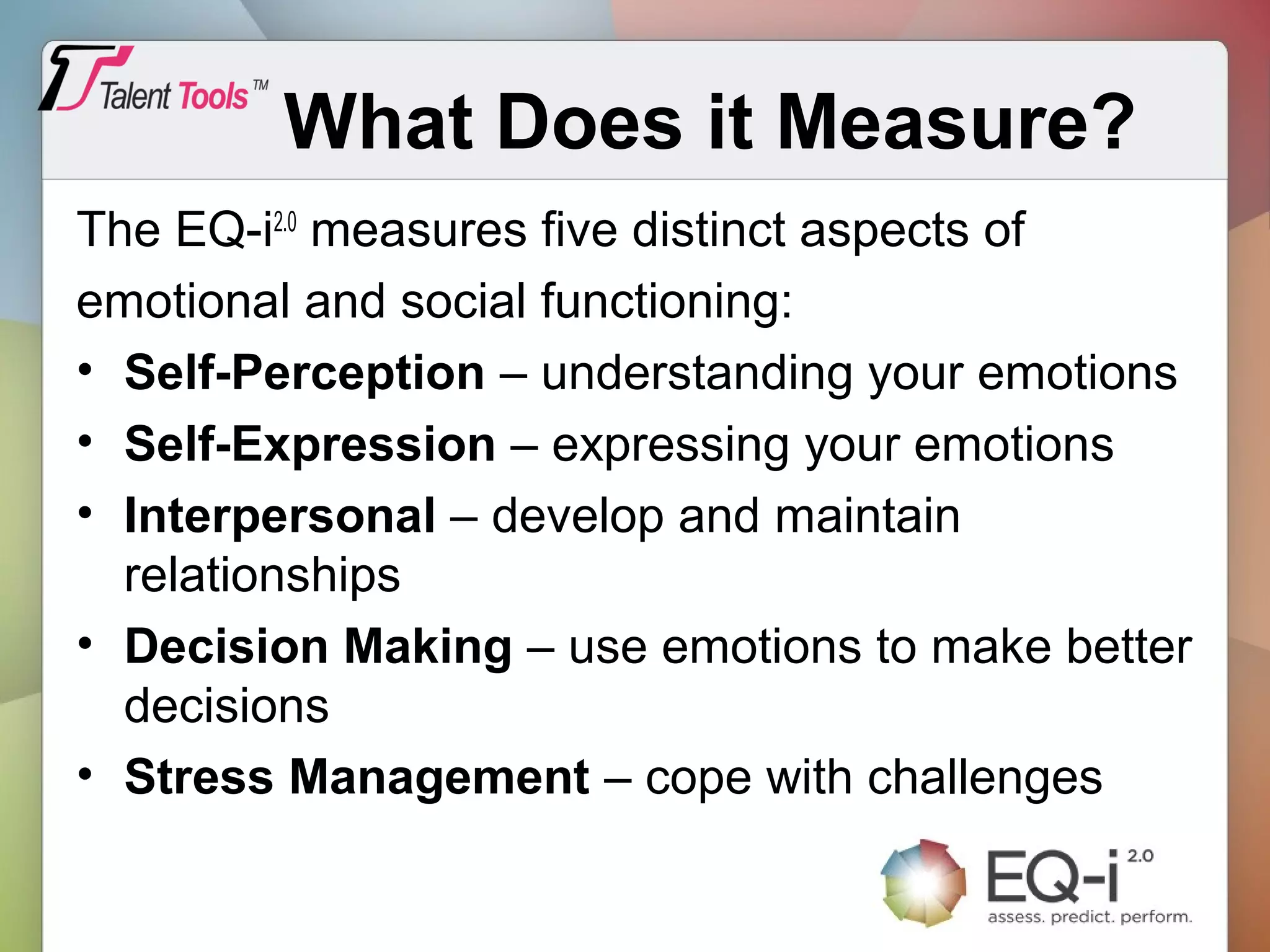 What Does it Measure?
The EQ-i2.0
measures five distinct aspects of
emotional and social functioning:
• Self-Perception – understanding your emotions
• Self-Expression – expressing your emotions
• Interpersonal – develop and maintain
relationships
• Decision Making – use emotions to make better
decisions
• Stress Management – cope with challenges
 