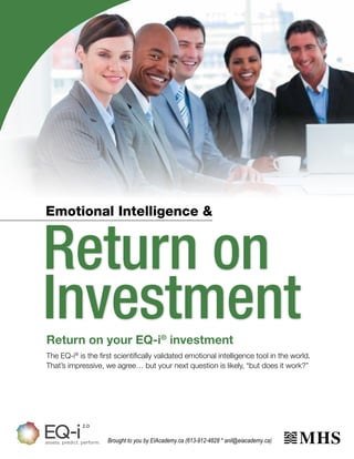 Emotional Intelligence &

Return on
Investment
Return on your EQ-i® investment
The EQ-i® is the first scientifically validated emotional intelligence tool in the world.
That’s impressive, we agree… but your next question is likely, “but does it work?”

Brought to you by EIAcademy.ca (613-912-4828 * anil@eiacademy.ca)

 