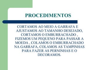 PROCEDIMENTOS CORTAMOS AO MEIO A GARRAFA E AJUSTAMOS AO TAMANHO DESEJADO, CORTAMOS O EMBURRACHADO , FIZEMOS UM PEQUENO PARA PASSAR A MOEDA , COLAMOS O EMBURRACHADO NA GARRAFA, COLAMOS AS TAMPINHAS PARA FAZER AS PERNINHAS E O DECORAMOS. 