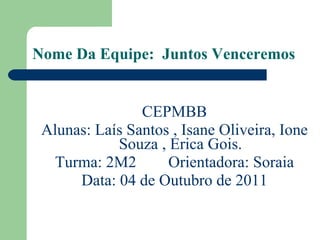 Nome Da Equipe:  Juntos Venceremos CEPMBB Alunas: Laís Santos , Isane Oliveira, Ione Souza , Erica Gois. Turma: 2M2  Orientadora: Soraia Data: 04 de Outubro de 2011 