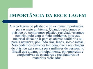IMPORTÂNCIA DA RECICLAGEM A reciclagem do plástico é de extrema importância para o meio ambiente. Quando reciclamos o plástico ou compramos plástico reciclado estamos contribuindo com o meio ambiente, pois este material deixa de ir para os aterros sanitários ou para a natureza, poluindo rios, lagos, solo e matas. Não podemos esquecer também, que a reciclagem de plástico gera renda para milhares de pessoas no Brasil que atuam, principalmente, em empresas e cooperativas de catadores e recicladores de materiais reciclados.   