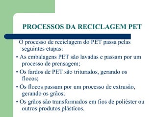 PROCESSOS DA RECICLAGEM PET O processo de reciclagem do PET passa pelas seguintes etapas:  •  As embalagens PET são lavadas e passam por um processo de prensagem;  •  Os fardos de PET são triturados, gerando os flocos;  •  Os flocos passam por um processo de extrusão, gerando os grãos;  •  Os grãos são transformados em fios de poliéster ou outros produtos plásticos.  