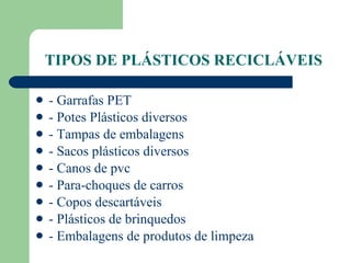 TIPOS DE PLÁSTICOS RECICLÁVEIS - Garrafas PET - Potes Plásticos diversos - Tampas de embalagens - Sacos plásticos diversos - Canos de pvc - Para-choques de carros - Copos descartáveis - Plásticos de brinquedos - Embalagens de produtos de limpeza 